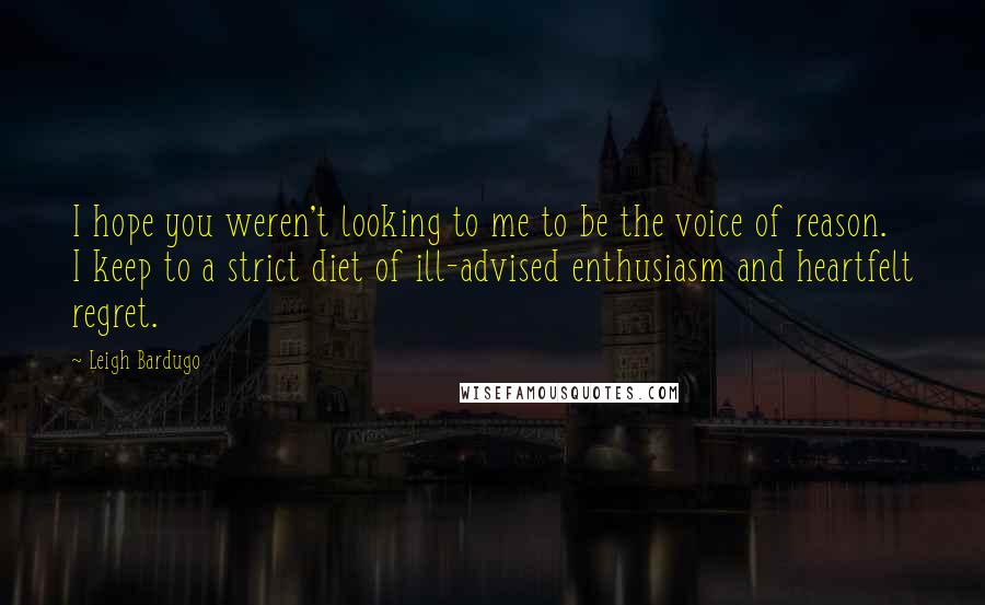 Leigh Bardugo Quotes: I hope you weren't looking to me to be the voice of reason. I keep to a strict diet of ill-advised enthusiasm and heartfelt regret.