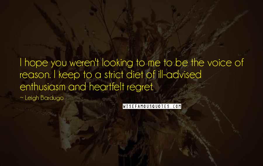 Leigh Bardugo Quotes: I hope you weren't looking to me to be the voice of reason. I keep to a strict diet of ill-advised enthusiasm and heartfelt regret.