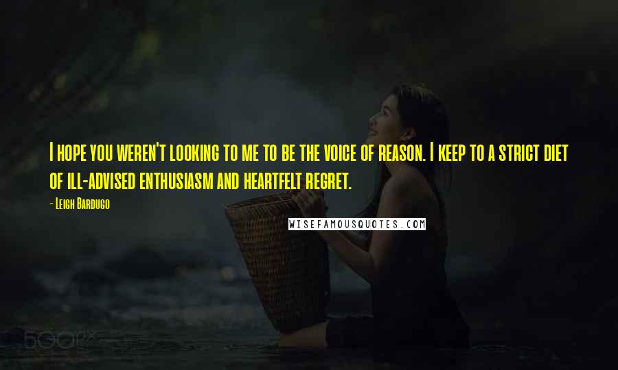 Leigh Bardugo Quotes: I hope you weren't looking to me to be the voice of reason. I keep to a strict diet of ill-advised enthusiasm and heartfelt regret.