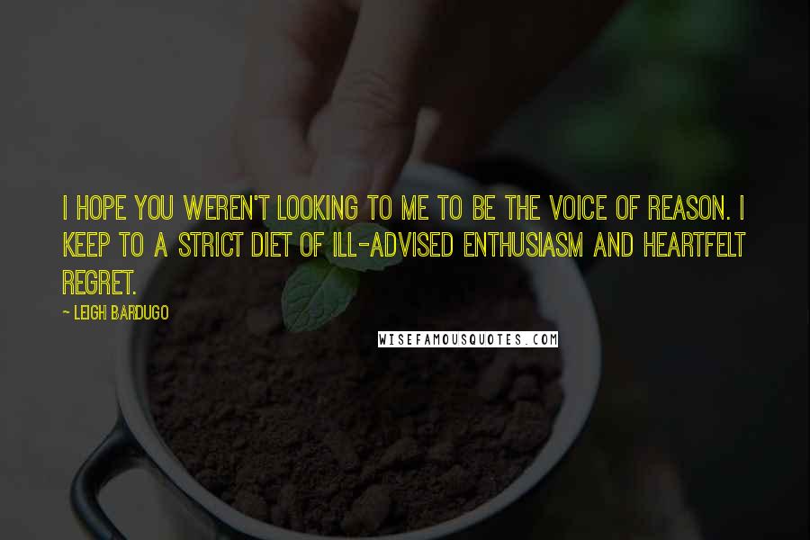 Leigh Bardugo Quotes: I hope you weren't looking to me to be the voice of reason. I keep to a strict diet of ill-advised enthusiasm and heartfelt regret.