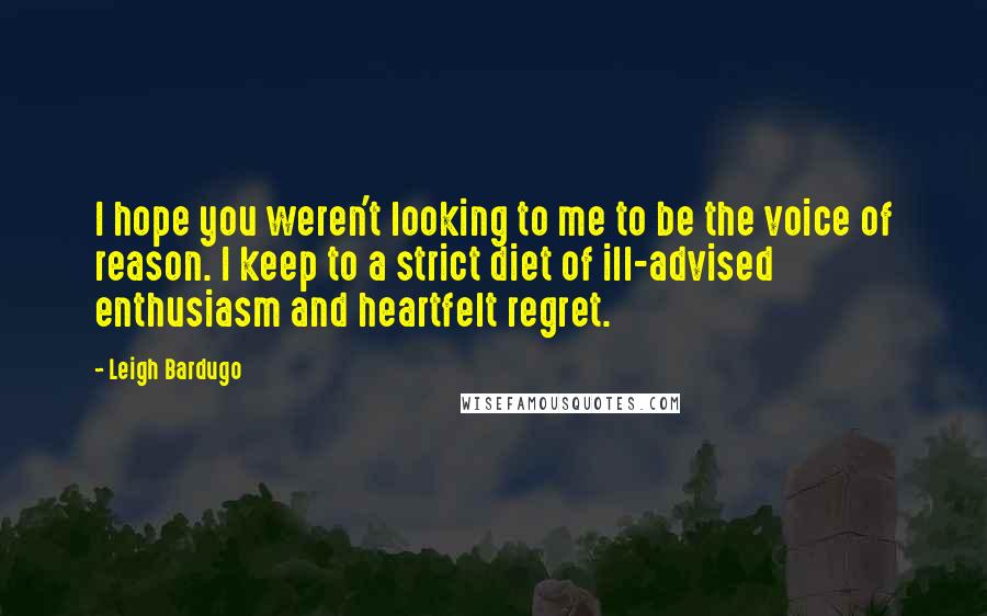 Leigh Bardugo Quotes: I hope you weren't looking to me to be the voice of reason. I keep to a strict diet of ill-advised enthusiasm and heartfelt regret.