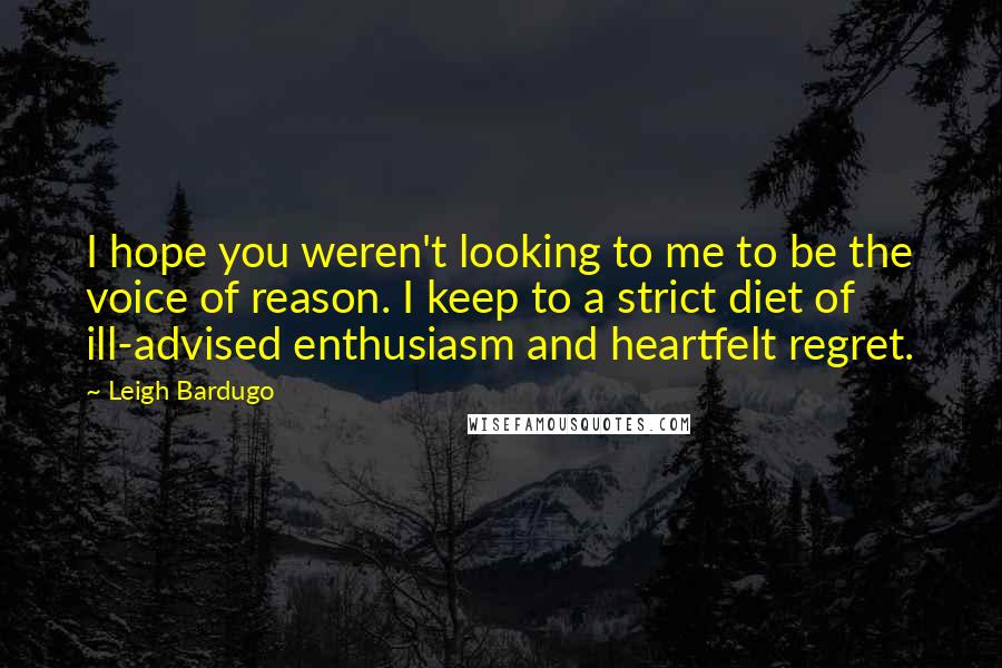 Leigh Bardugo Quotes: I hope you weren't looking to me to be the voice of reason. I keep to a strict diet of ill-advised enthusiasm and heartfelt regret.