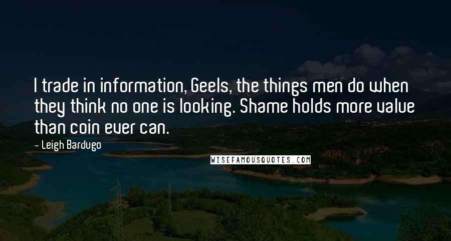 Leigh Bardugo Quotes: I trade in information, Geels, the things men do when they think no one is looking. Shame holds more value than coin ever can.