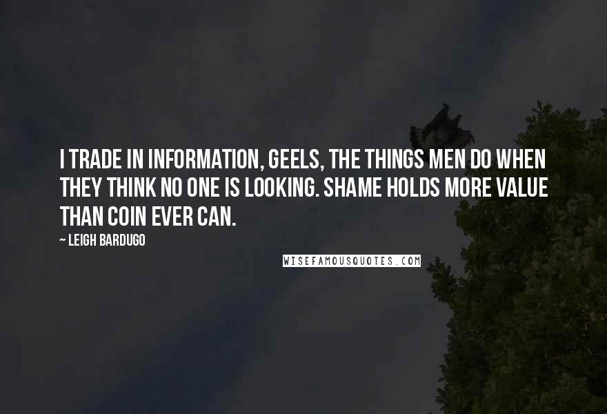 Leigh Bardugo Quotes: I trade in information, Geels, the things men do when they think no one is looking. Shame holds more value than coin ever can.