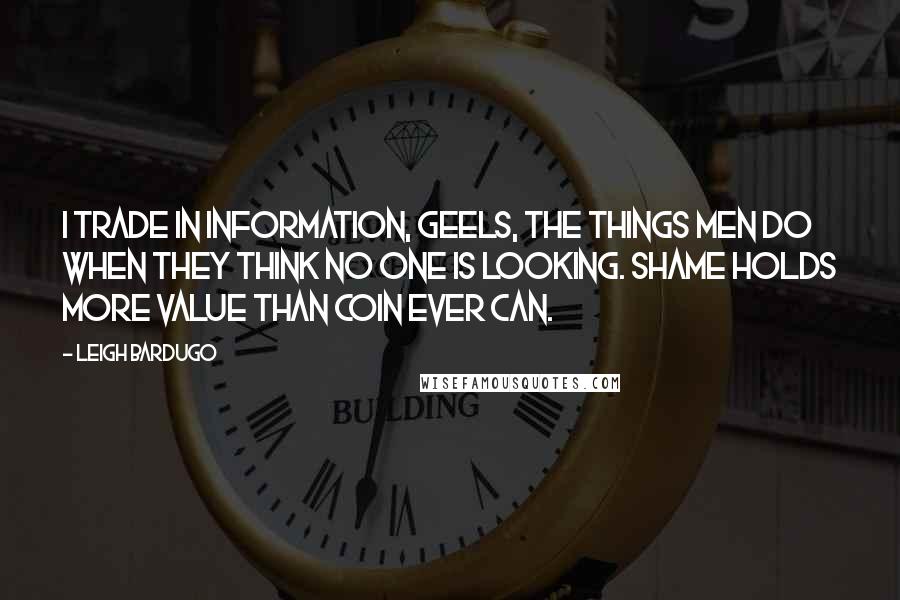 Leigh Bardugo Quotes: I trade in information, Geels, the things men do when they think no one is looking. Shame holds more value than coin ever can.