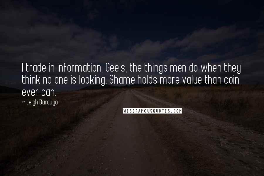 Leigh Bardugo Quotes: I trade in information, Geels, the things men do when they think no one is looking. Shame holds more value than coin ever can.