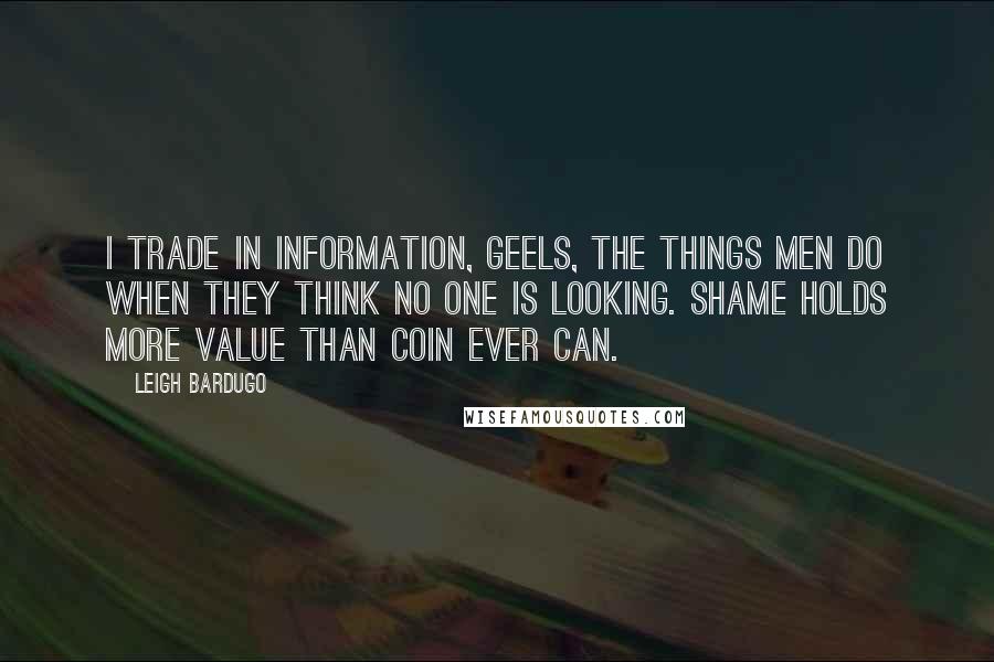 Leigh Bardugo Quotes: I trade in information, Geels, the things men do when they think no one is looking. Shame holds more value than coin ever can.