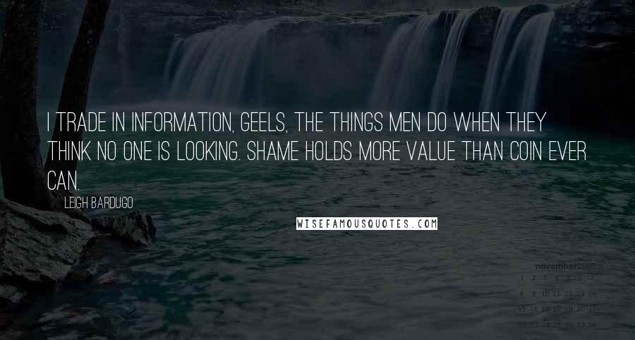 Leigh Bardugo Quotes: I trade in information, Geels, the things men do when they think no one is looking. Shame holds more value than coin ever can.