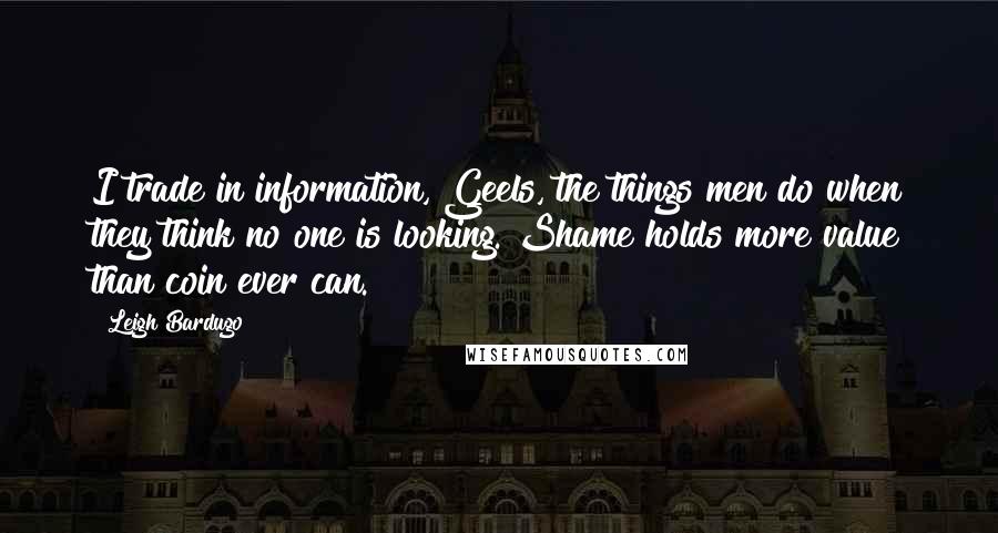 Leigh Bardugo Quotes: I trade in information, Geels, the things men do when they think no one is looking. Shame holds more value than coin ever can.