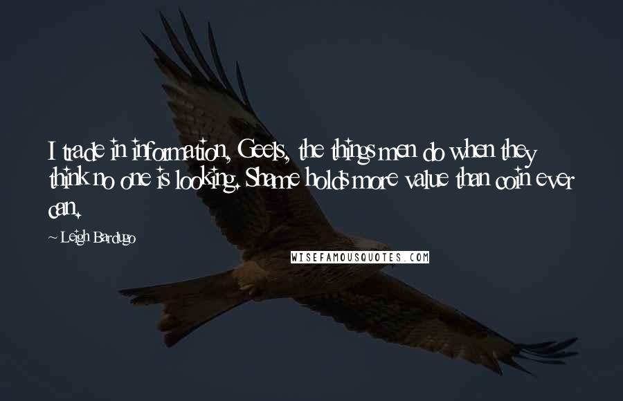 Leigh Bardugo Quotes: I trade in information, Geels, the things men do when they think no one is looking. Shame holds more value than coin ever can.