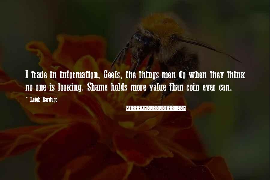 Leigh Bardugo Quotes: I trade in information, Geels, the things men do when they think no one is looking. Shame holds more value than coin ever can.