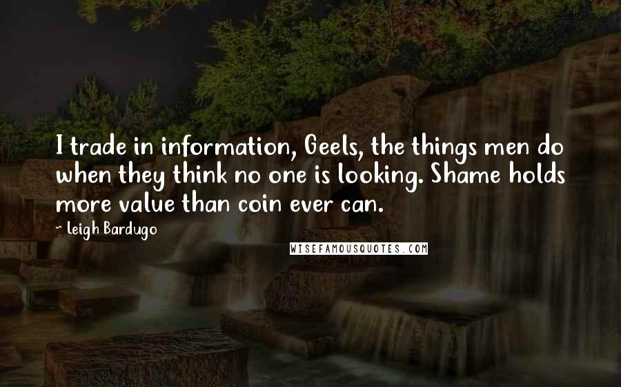 Leigh Bardugo Quotes: I trade in information, Geels, the things men do when they think no one is looking. Shame holds more value than coin ever can.