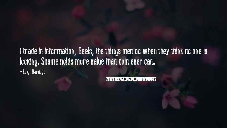 Leigh Bardugo Quotes: I trade in information, Geels, the things men do when they think no one is looking. Shame holds more value than coin ever can.