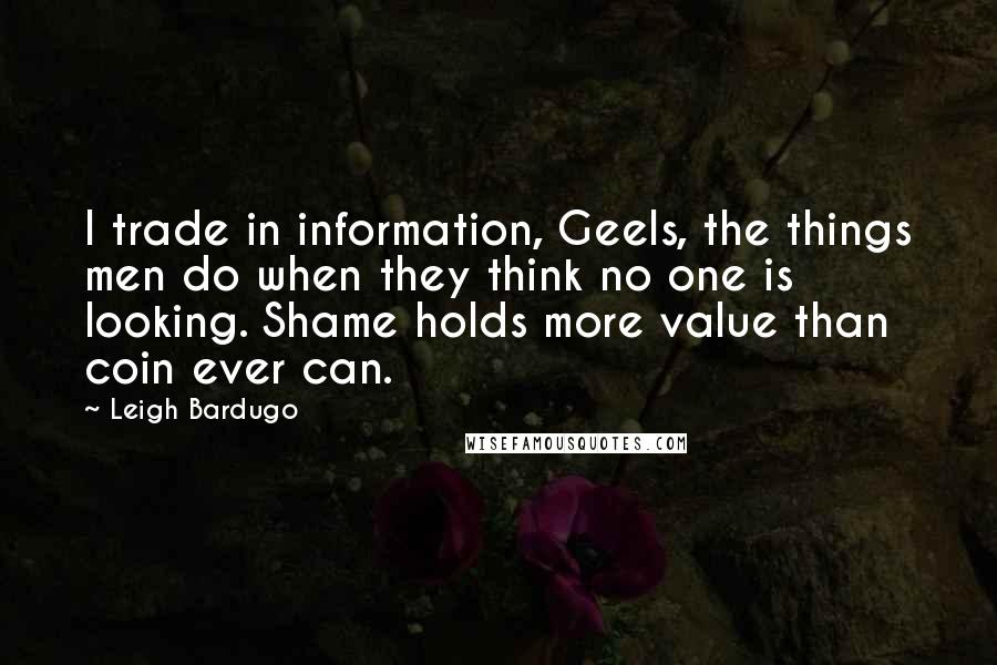 Leigh Bardugo Quotes: I trade in information, Geels, the things men do when they think no one is looking. Shame holds more value than coin ever can.