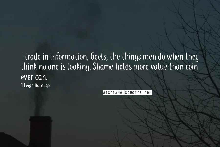 Leigh Bardugo Quotes: I trade in information, Geels, the things men do when they think no one is looking. Shame holds more value than coin ever can.