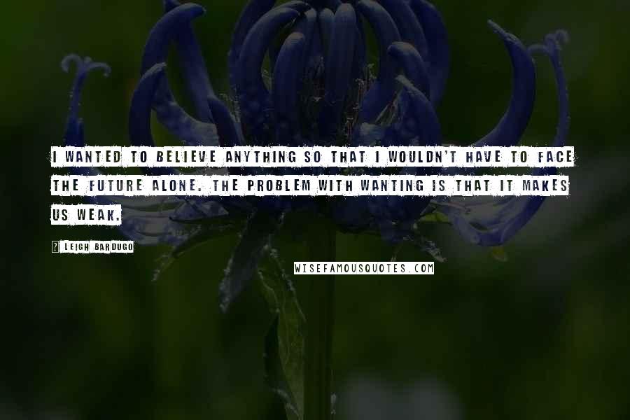 Leigh Bardugo Quotes: I wanted to believe anything so that I wouldn't have to face the future alone. The problem with wanting is that it makes us weak.