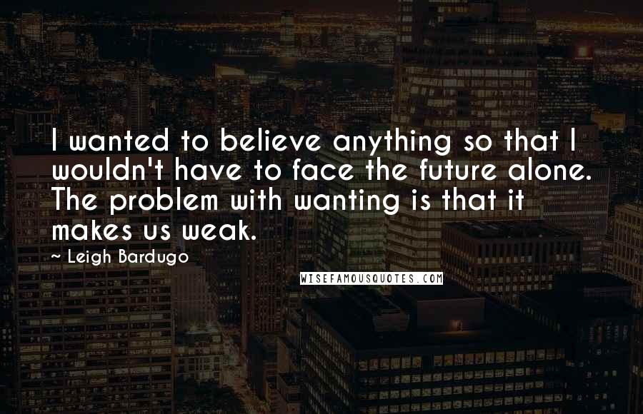 Leigh Bardugo Quotes: I wanted to believe anything so that I wouldn't have to face the future alone. The problem with wanting is that it makes us weak.