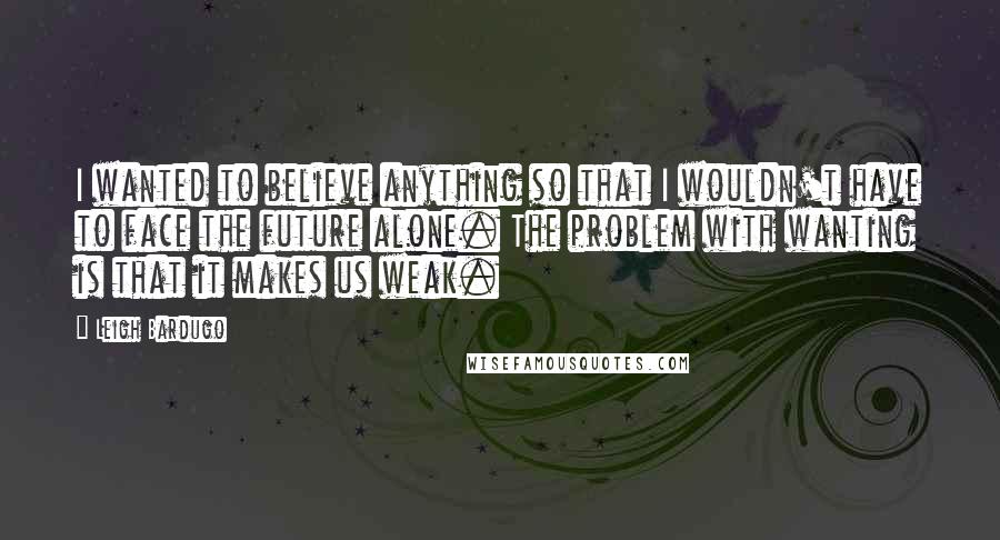 Leigh Bardugo Quotes: I wanted to believe anything so that I wouldn't have to face the future alone. The problem with wanting is that it makes us weak.