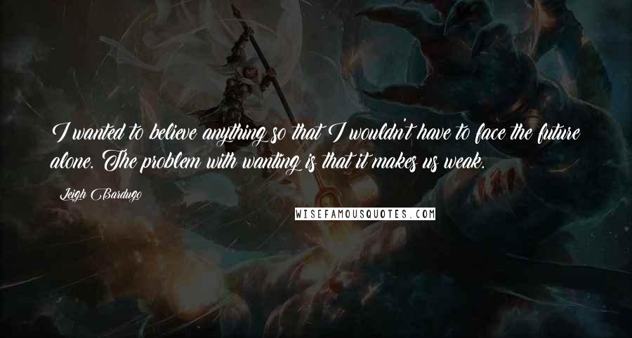 Leigh Bardugo Quotes: I wanted to believe anything so that I wouldn't have to face the future alone. The problem with wanting is that it makes us weak.