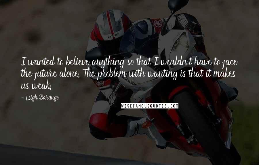 Leigh Bardugo Quotes: I wanted to believe anything so that I wouldn't have to face the future alone. The problem with wanting is that it makes us weak.