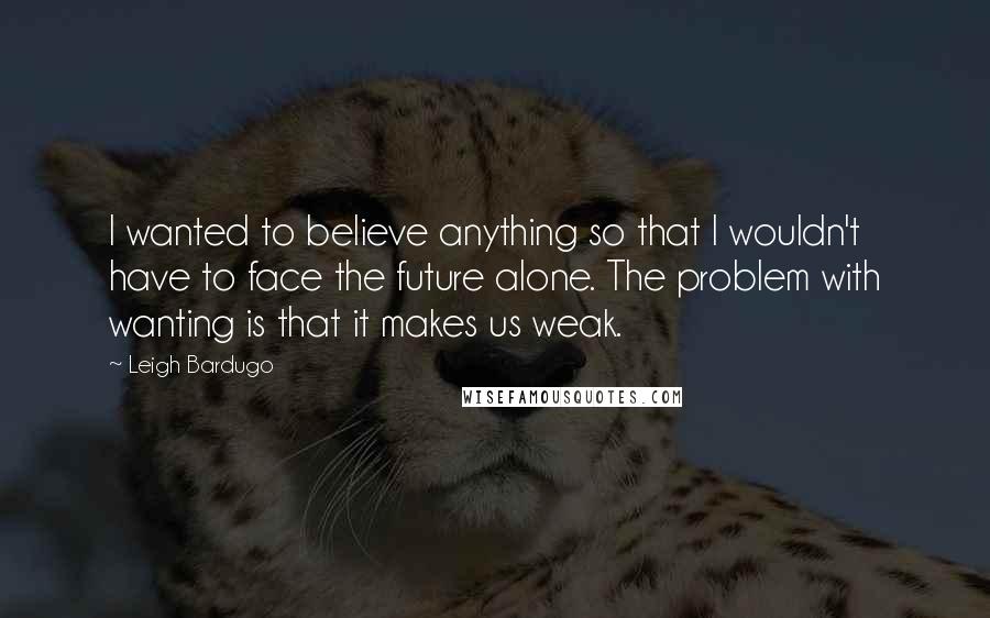 Leigh Bardugo Quotes: I wanted to believe anything so that I wouldn't have to face the future alone. The problem with wanting is that it makes us weak.