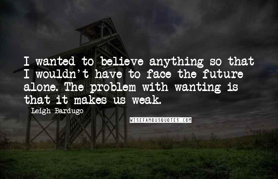 Leigh Bardugo Quotes: I wanted to believe anything so that I wouldn't have to face the future alone. The problem with wanting is that it makes us weak.