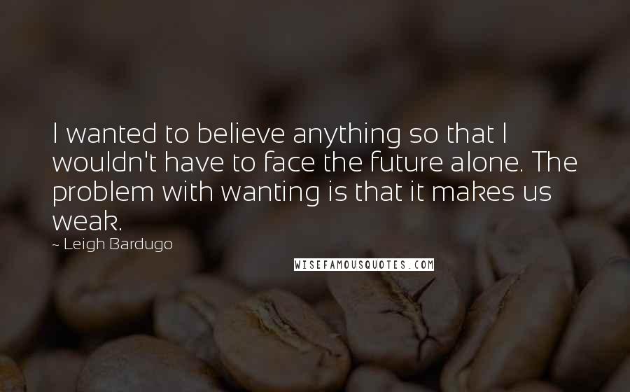 Leigh Bardugo Quotes: I wanted to believe anything so that I wouldn't have to face the future alone. The problem with wanting is that it makes us weak.