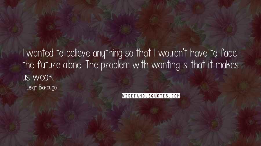 Leigh Bardugo Quotes: I wanted to believe anything so that I wouldn't have to face the future alone. The problem with wanting is that it makes us weak.