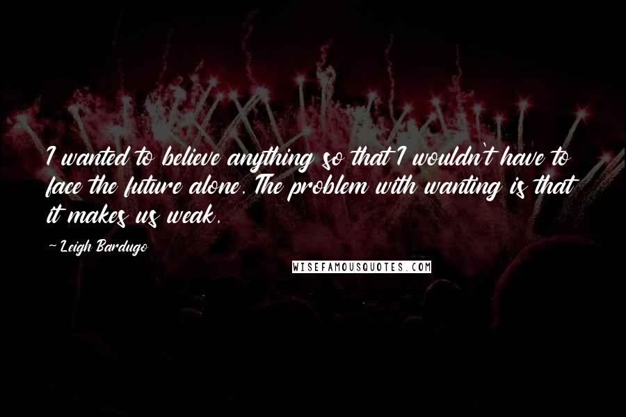 Leigh Bardugo Quotes: I wanted to believe anything so that I wouldn't have to face the future alone. The problem with wanting is that it makes us weak.