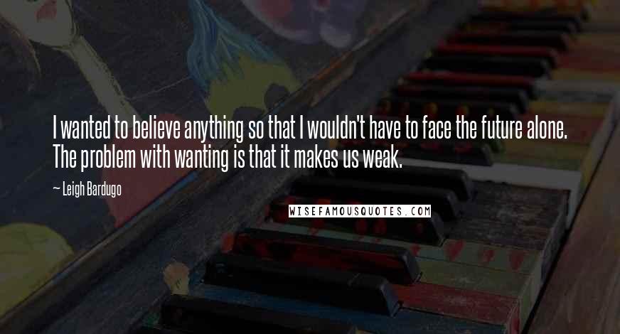 Leigh Bardugo Quotes: I wanted to believe anything so that I wouldn't have to face the future alone. The problem with wanting is that it makes us weak.