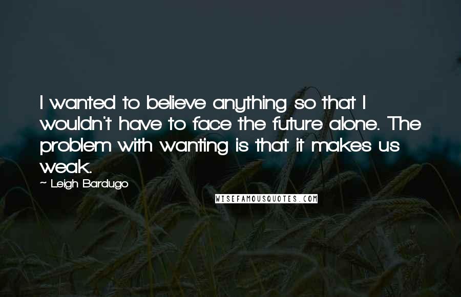 Leigh Bardugo Quotes: I wanted to believe anything so that I wouldn't have to face the future alone. The problem with wanting is that it makes us weak.