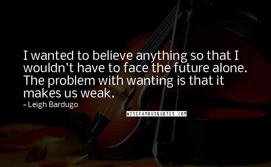 Leigh Bardugo Quotes: I wanted to believe anything so that I wouldn't have to face the future alone. The problem with wanting is that it makes us weak.