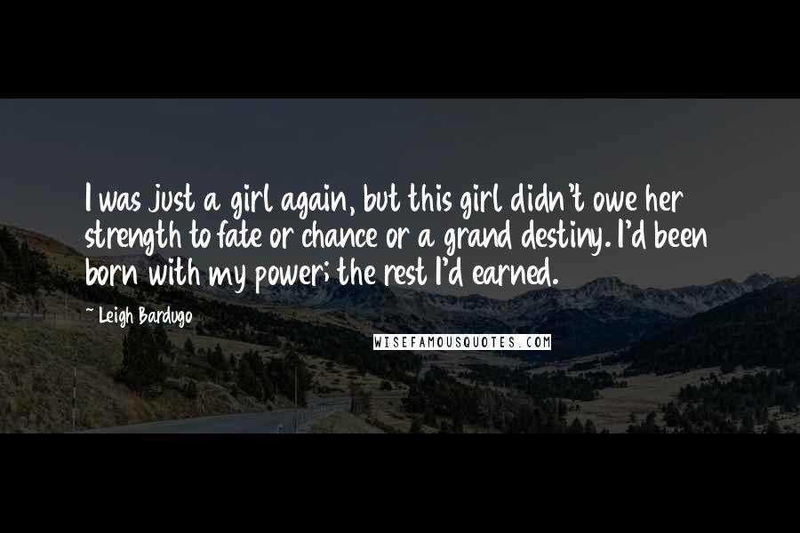 Leigh Bardugo Quotes: I was just a girl again, but this girl didn't owe her strength to fate or chance or a grand destiny. I'd been born with my power; the rest I'd earned.