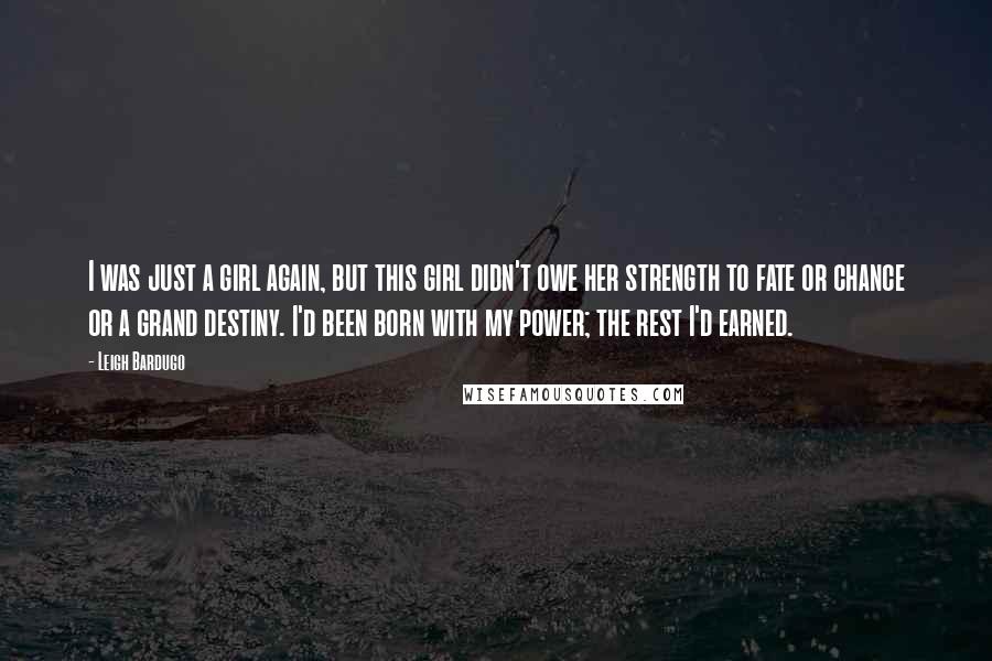 Leigh Bardugo Quotes: I was just a girl again, but this girl didn't owe her strength to fate or chance or a grand destiny. I'd been born with my power; the rest I'd earned.