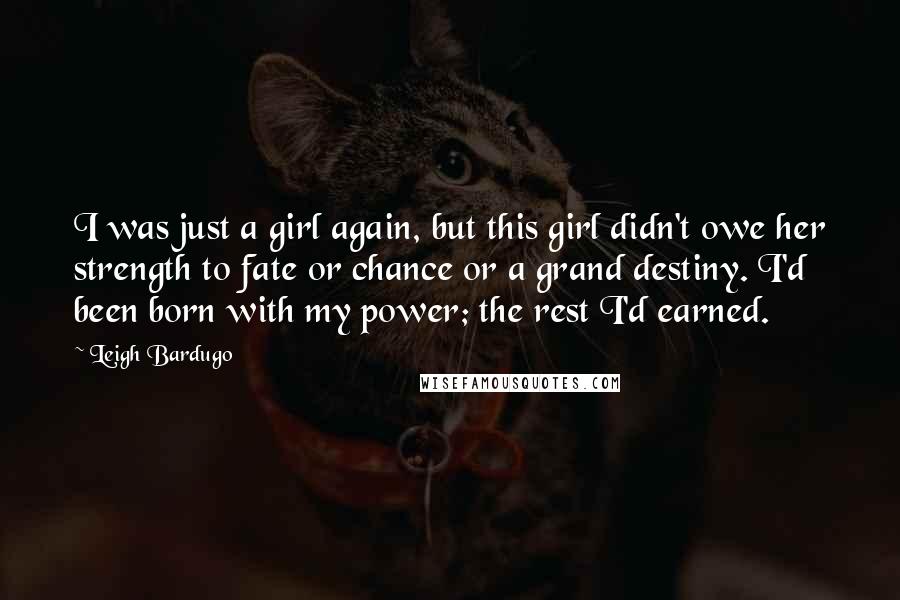 Leigh Bardugo Quotes: I was just a girl again, but this girl didn't owe her strength to fate or chance or a grand destiny. I'd been born with my power; the rest I'd earned.