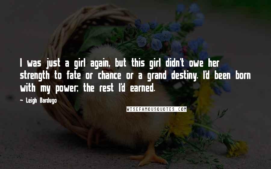 Leigh Bardugo Quotes: I was just a girl again, but this girl didn't owe her strength to fate or chance or a grand destiny. I'd been born with my power; the rest I'd earned.