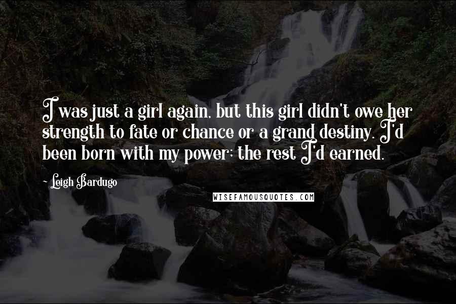 Leigh Bardugo Quotes: I was just a girl again, but this girl didn't owe her strength to fate or chance or a grand destiny. I'd been born with my power; the rest I'd earned.