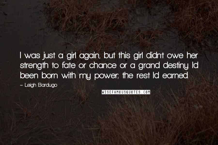 Leigh Bardugo Quotes: I was just a girl again, but this girl didn't owe her strength to fate or chance or a grand destiny. I'd been born with my power; the rest I'd earned.