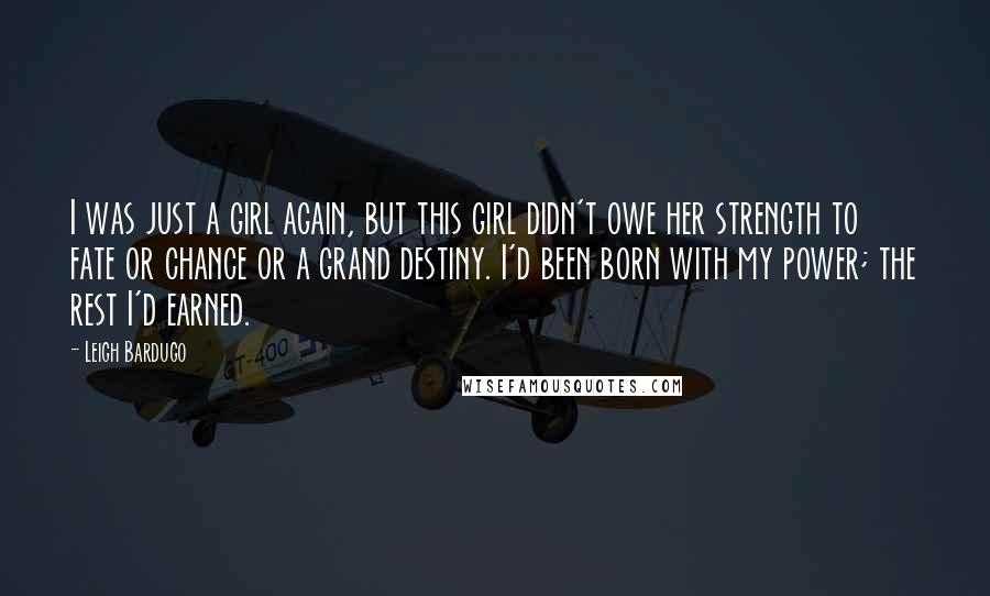 Leigh Bardugo Quotes: I was just a girl again, but this girl didn't owe her strength to fate or chance or a grand destiny. I'd been born with my power; the rest I'd earned.