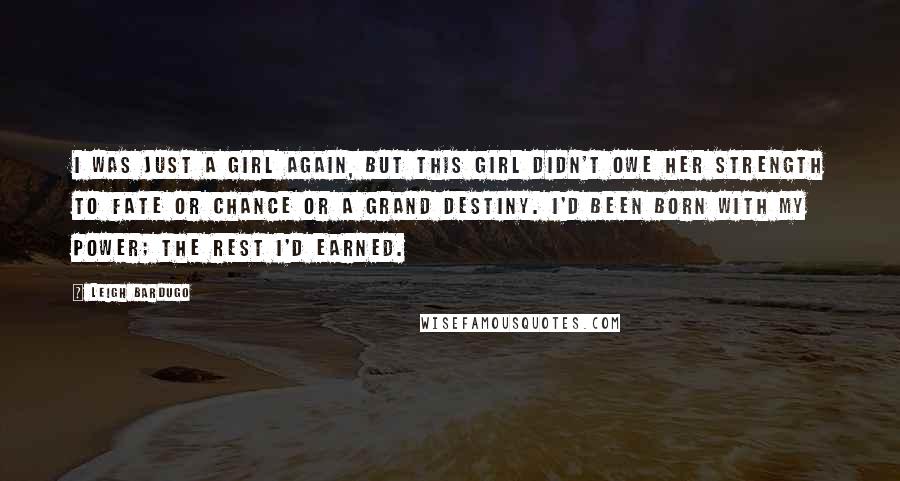 Leigh Bardugo Quotes: I was just a girl again, but this girl didn't owe her strength to fate or chance or a grand destiny. I'd been born with my power; the rest I'd earned.