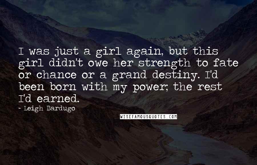 Leigh Bardugo Quotes: I was just a girl again, but this girl didn't owe her strength to fate or chance or a grand destiny. I'd been born with my power; the rest I'd earned.