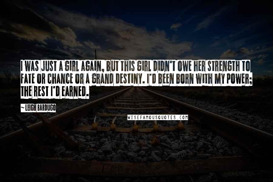 Leigh Bardugo Quotes: I was just a girl again, but this girl didn't owe her strength to fate or chance or a grand destiny. I'd been born with my power; the rest I'd earned.