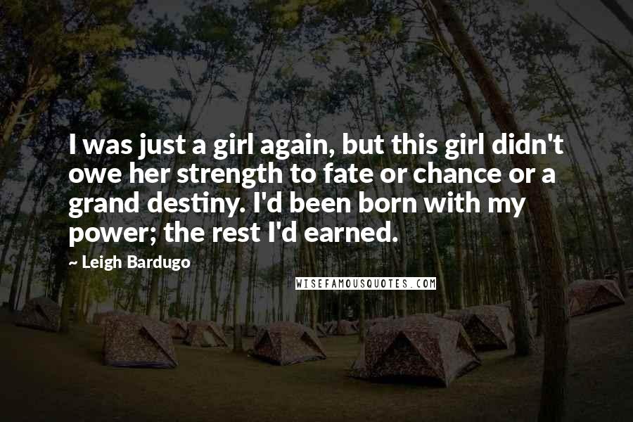 Leigh Bardugo Quotes: I was just a girl again, but this girl didn't owe her strength to fate or chance or a grand destiny. I'd been born with my power; the rest I'd earned.