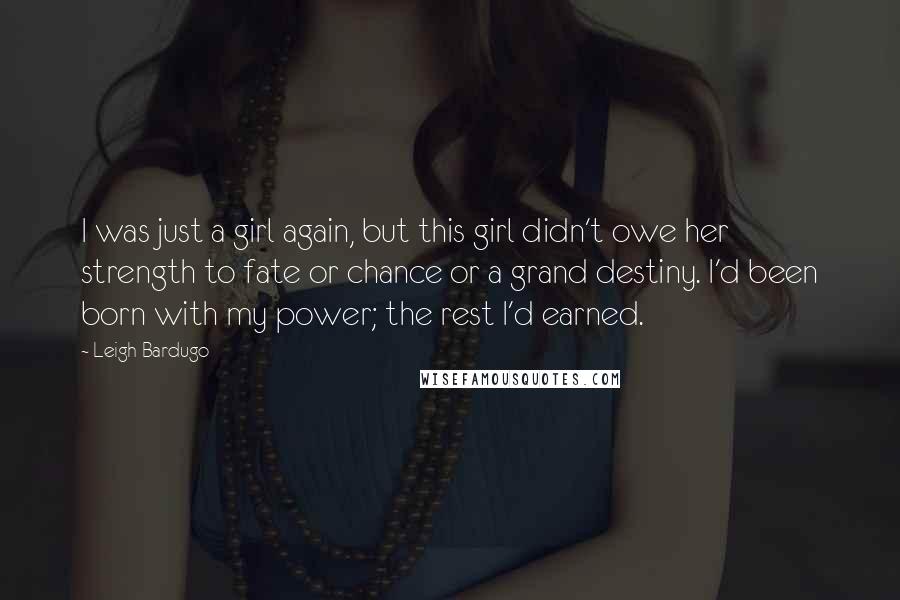 Leigh Bardugo Quotes: I was just a girl again, but this girl didn't owe her strength to fate or chance or a grand destiny. I'd been born with my power; the rest I'd earned.