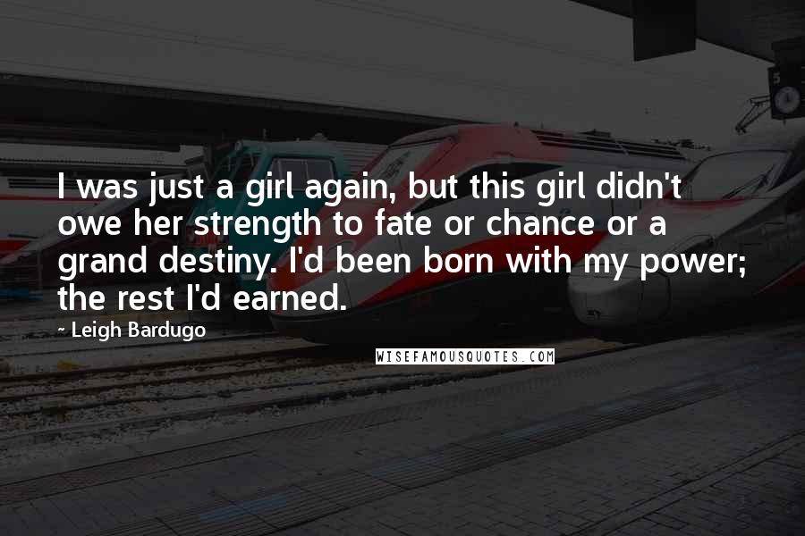 Leigh Bardugo Quotes: I was just a girl again, but this girl didn't owe her strength to fate or chance or a grand destiny. I'd been born with my power; the rest I'd earned.