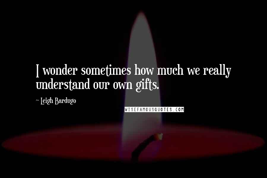 Leigh Bardugo Quotes: I wonder sometimes how much we really understand our own gifts.