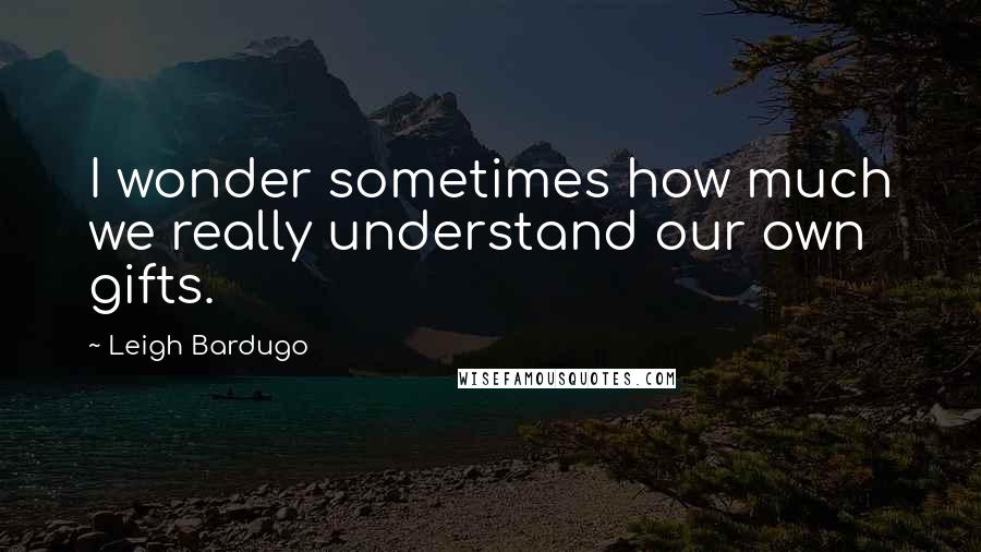 Leigh Bardugo Quotes: I wonder sometimes how much we really understand our own gifts.