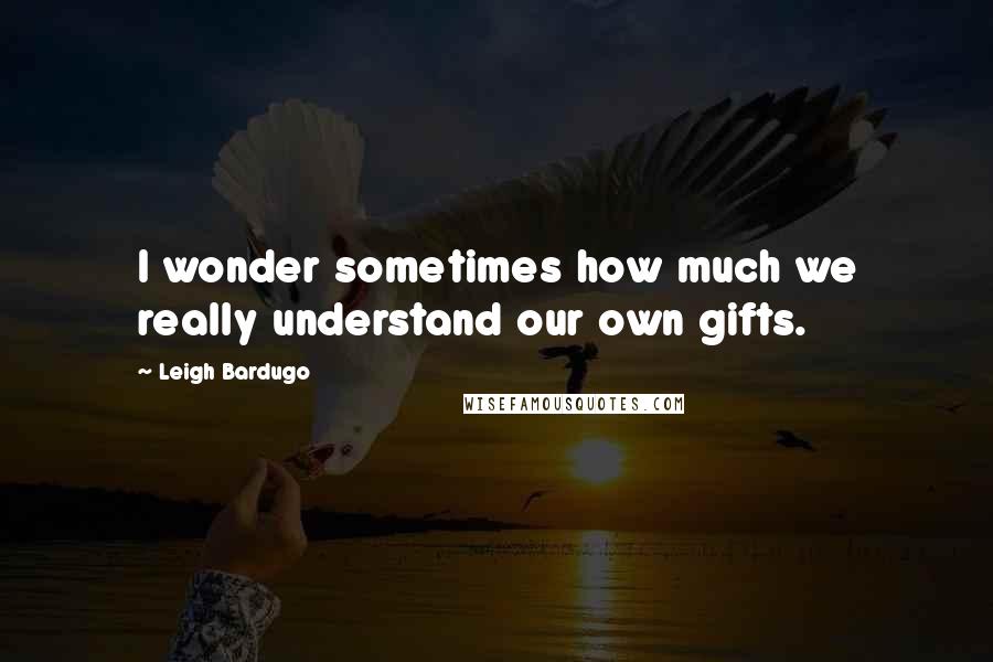 Leigh Bardugo Quotes: I wonder sometimes how much we really understand our own gifts.