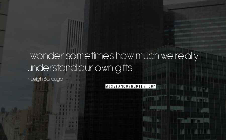 Leigh Bardugo Quotes: I wonder sometimes how much we really understand our own gifts.