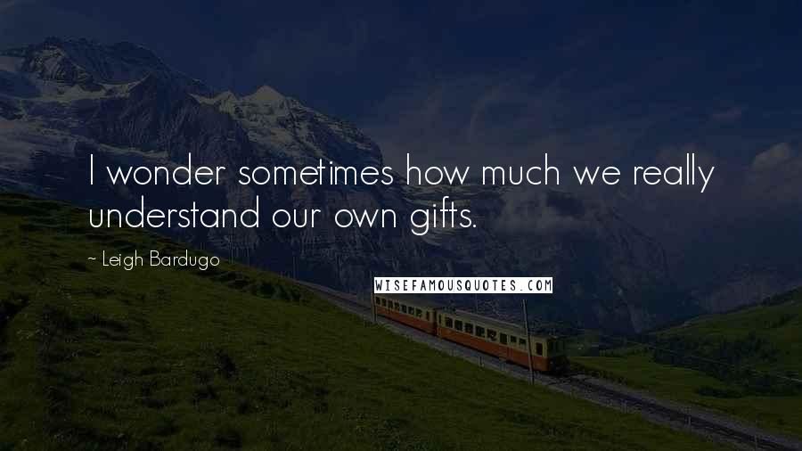 Leigh Bardugo Quotes: I wonder sometimes how much we really understand our own gifts.